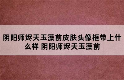 阴阳师烬天玉藻前皮肤头像框带上什么样 阴阳师烬天玉藻前